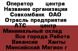 Оператор Call-центра › Название организации ­ Совкомбанк, ОАО › Отрасль предприятия ­ АТС, call-центр › Минимальный оклад ­ 35 000 - Все города Работа » Вакансии   . Ханты-Мансийский,Мегион г.